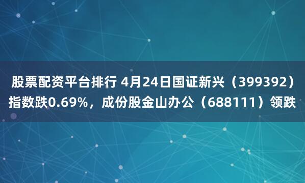 股票配资平台排行 4月24日国证新兴（399392）指数跌0.69%，成份股金山办公（688111）领跌