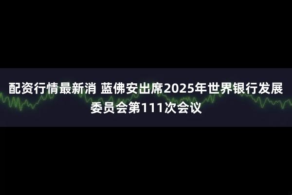 配资行情最新消 蓝佛安出席2025年世界银行发展委员会第111次会议