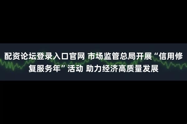 配资论坛登录入口官网 市场监管总局开展“信用修复服务年”活动 助力经济高质量发展
