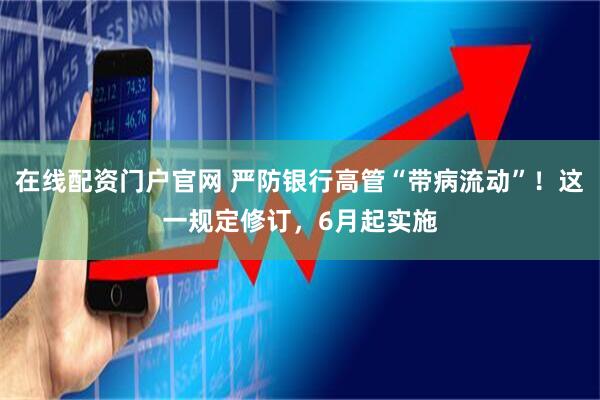 在线配资门户官网 严防银行高管“带病流动”！这一规定修订，6月起实施