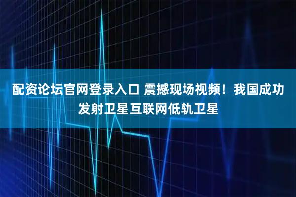 配资论坛官网登录入口 震撼现场视频！我国成功发射卫星互联网低轨卫星