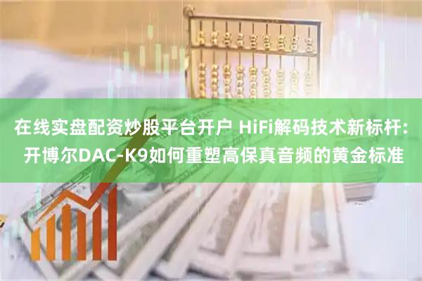 在线实盘配资炒股平台开户 HiFi解码技术新标杆: 开博尔DAC-K9如何重塑高保真音频的黄金标准