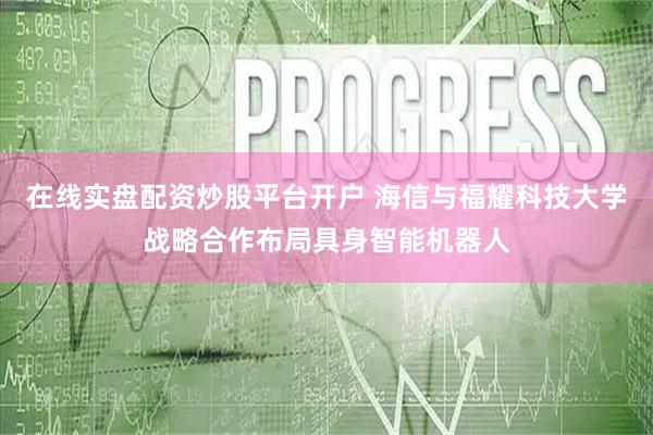 在线实盘配资炒股平台开户 海信与福耀科技大学战略合作布局具身智能机器人