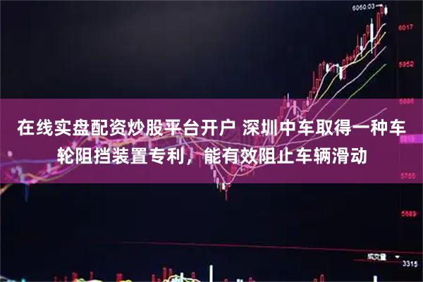 在线实盘配资炒股平台开户 深圳中车取得一种车轮阻挡装置专利，能有效阻止车辆滑动