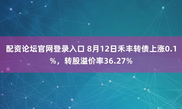 配资论坛官网登录入口 8月12日禾丰转债上涨0.1%，转股溢价率36.27%