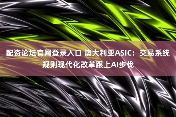 配资论坛官网登录入口 澳大利亚ASIC：交易系统规则现代化改革跟上AI步伐