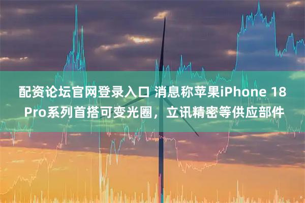 配资论坛官网登录入口 消息称苹果iPhone 18 Pro系列首搭可变光圈，立讯精密等供应部件