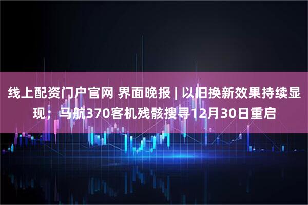 线上配资门户官网 界面晚报 | 以旧换新效果持续显现；马航370客机残骸搜寻12月30日重启