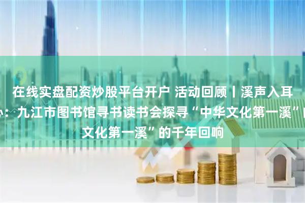 在线实盘配资炒股平台开户 活动回顾丨溪声入耳，文明入心：九江市图书馆寻书读书会探寻“中华文化第一溪”的千年回响