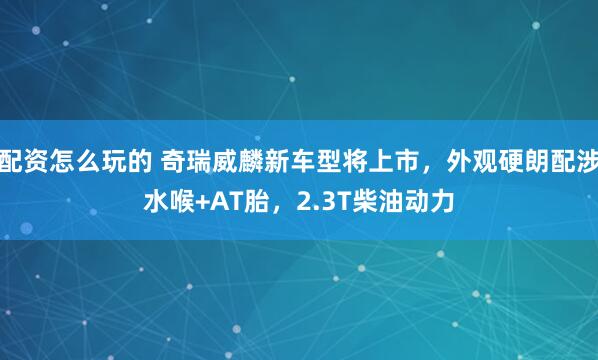 配资怎么玩的 奇瑞威麟新车型将上市，外观硬朗配涉水喉+AT胎，2.3T柴油动力
