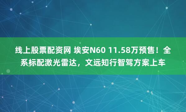 线上股票配资网 埃安N60 11.58万预售！全系标配激光雷达，文远知行智驾方案上车